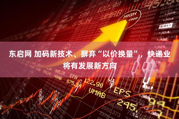 东启网 加码新技术、摒弃“以价换量”，快递业将有发展新方向