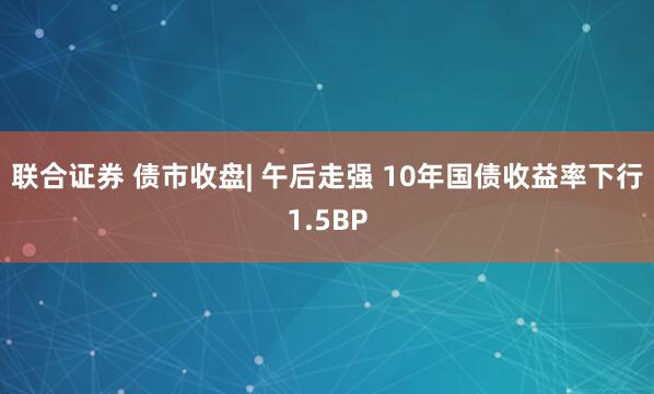 联合证券 债市收盘| 午后走强 10年国债收益率下行1.5BP