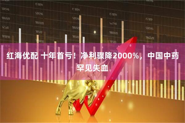 红海优配 十年首亏！净利骤降2000%，中国中药罕见失血