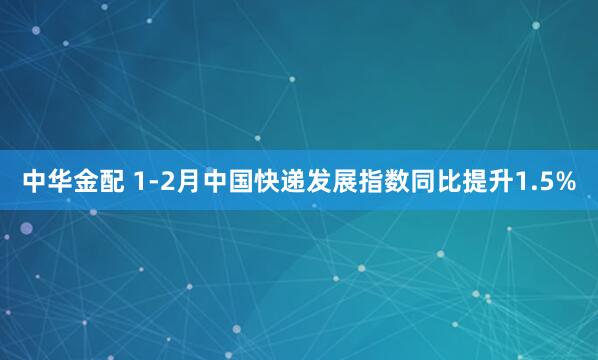 中华金配 1-2月中国快递发展指数同比提升1.5%