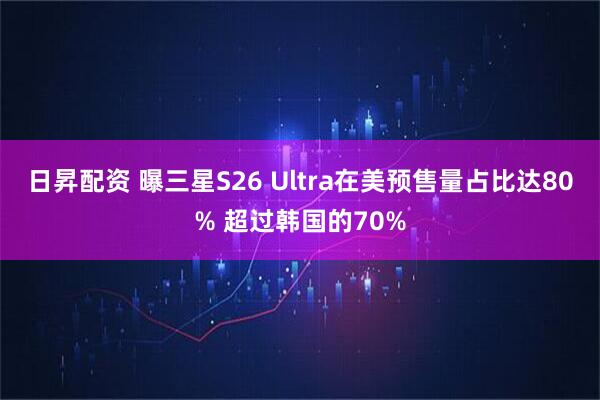 日昇配资 曝三星S26 Ultra在美预售量占比达80% 超过韩国的70%