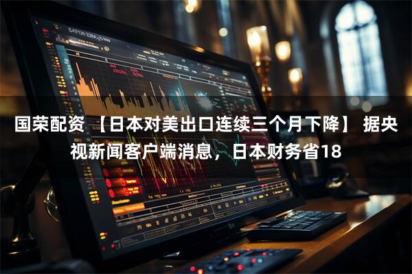 国荣配资 【日本对美出口连续三个月下降】 据央视新闻客户端消息，日本财务省18