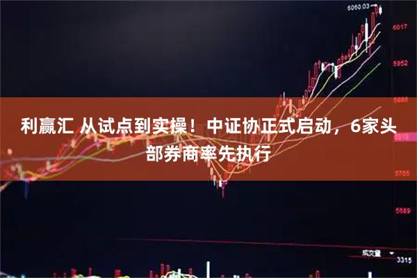 利赢汇 从试点到实操！中证协正式启动，6家头部券商率先执行