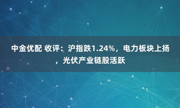 中金优配 收评：沪指跌1.24%，电力板块上扬，光伏产业链股活跃