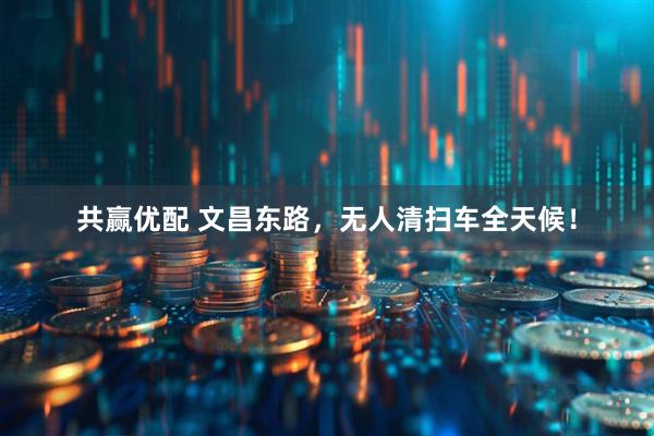 共赢优配 文昌东路，无人清扫车全天候！