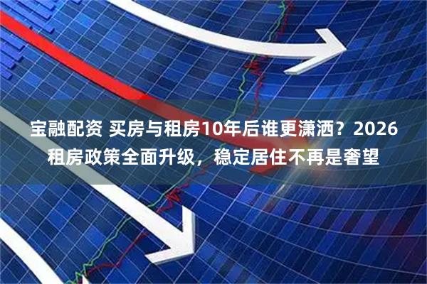 宝融配资 买房与租房10年后谁更潇洒？2026租房政策全面升级，稳定居住不再是奢望