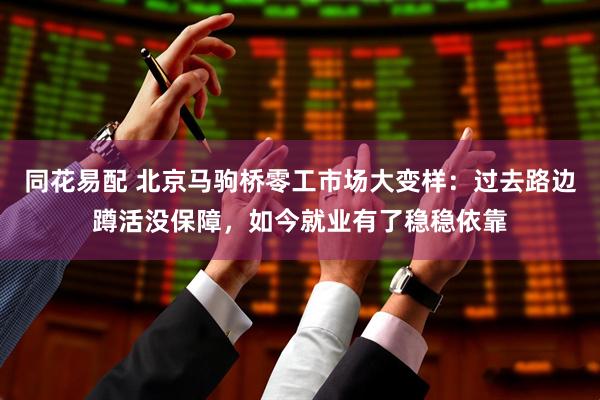 同花易配 北京马驹桥零工市场大变样：过去路边蹲活没保障，如今就业有了稳稳依靠