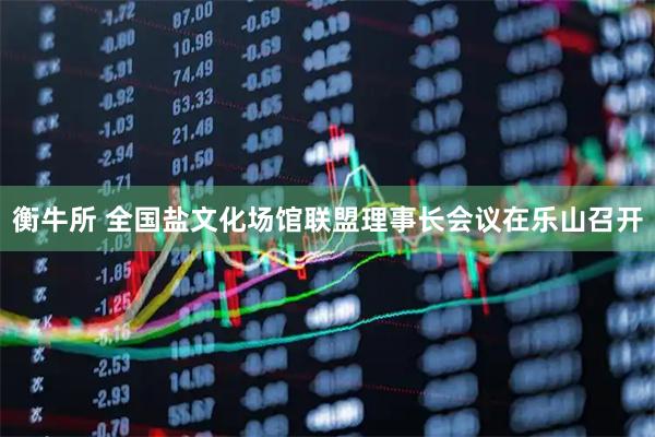 衡牛所 全国盐文化场馆联盟理事长会议在乐山召开