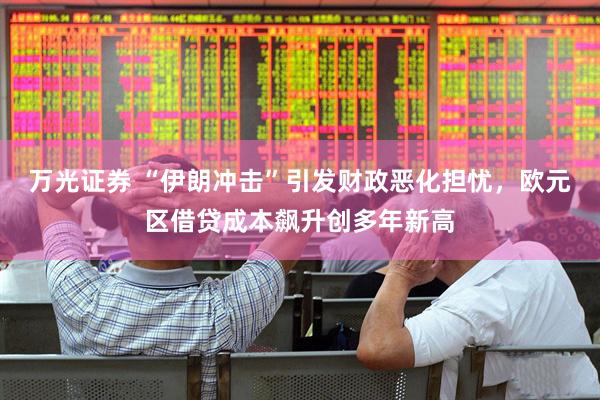 万光证券 “伊朗冲击”引发财政恶化担忧，欧元区借贷成本飙升创多年新高