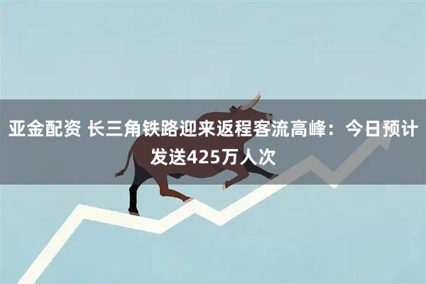 亚金配资 长三角铁路迎来返程客流高峰：今日预计发送425万人次