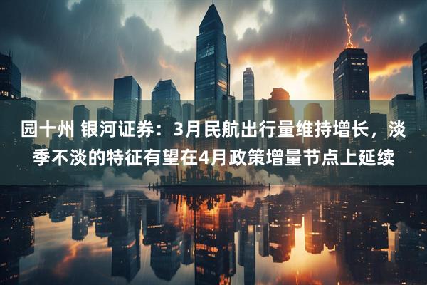 园十州 银河证券：3月民航出行量维持增长，淡季不淡的特征有望在4月政策增量节点上延续