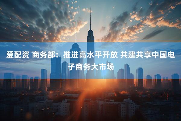 爱配资 商务部：推进高水平开放 共建共享中国电子商务大市场