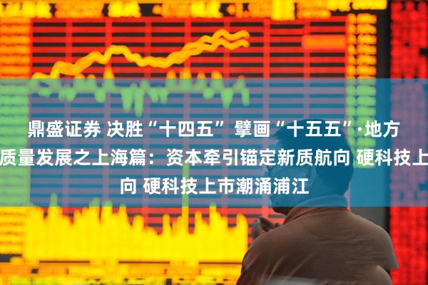 鼎盛证券 决胜“十四五” 擘画“十五五”·地方资本市场高质量发展之上海篇：资本牵引锚定新质航向 硬科技上市潮涌浦江