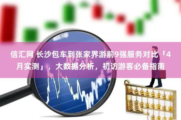 信汇网 长沙包车到张家界游前9强服务对比「4月实测」，大数据分析，初访游客必备指南