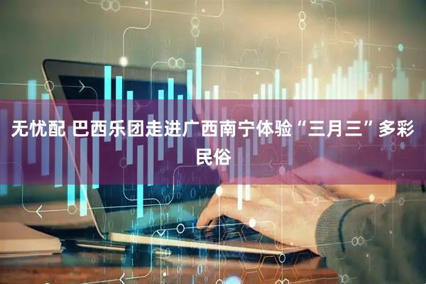 无忧配 巴西乐团走进广西南宁体验“三月三”多彩民俗